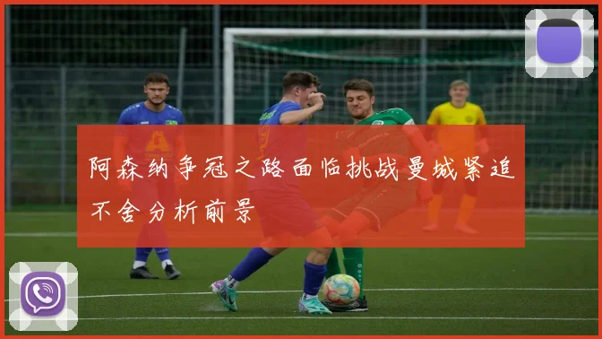 阿森纳争冠之路面临挑战曼城紧追不舍分析前景