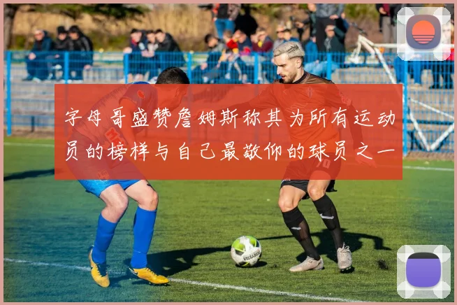 字母哥盛赞詹姆斯称其为所有运动员的榜样与自己最敬仰的球员之一