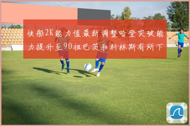 快船2K能力值最新调整哈登突破能力提升至90祖巴茨和科林斯有所下滑