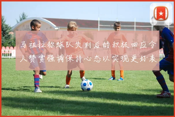 马祖拉称球队失利后的积极回应令人赞赏强调保持心态以实现更好表现