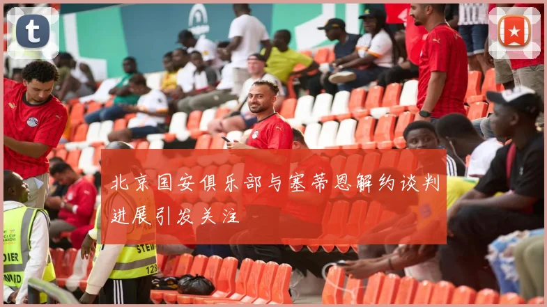 北京国安俱乐部与塞蒂恩解约谈判进展引发关注