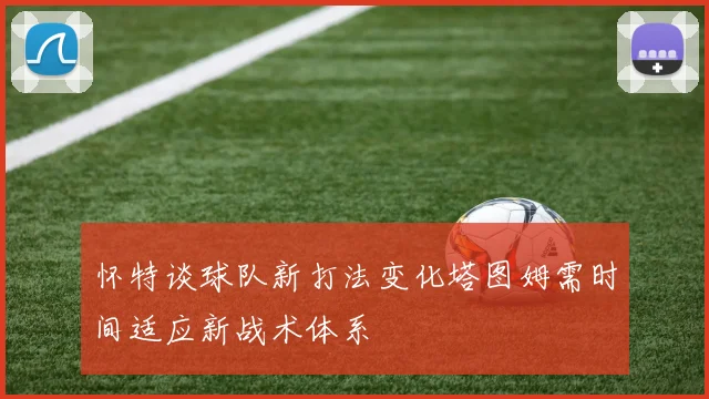怀特谈球队新打法变化塔图姆需时间适应新战术体系