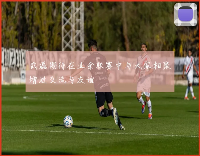 武磊期待在业余联赛中与大家相聚增进交流与友谊