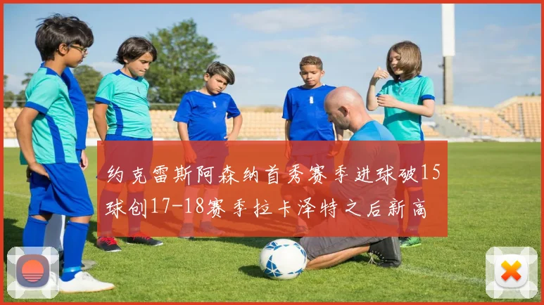 约克雷斯阿森纳首秀赛季进球破15球创17-18赛季拉卡泽特之后新高
