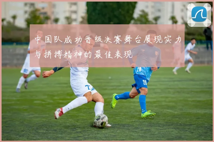 中国队成功晋级决赛舞台展现实力与拼搏精神的最佳表现