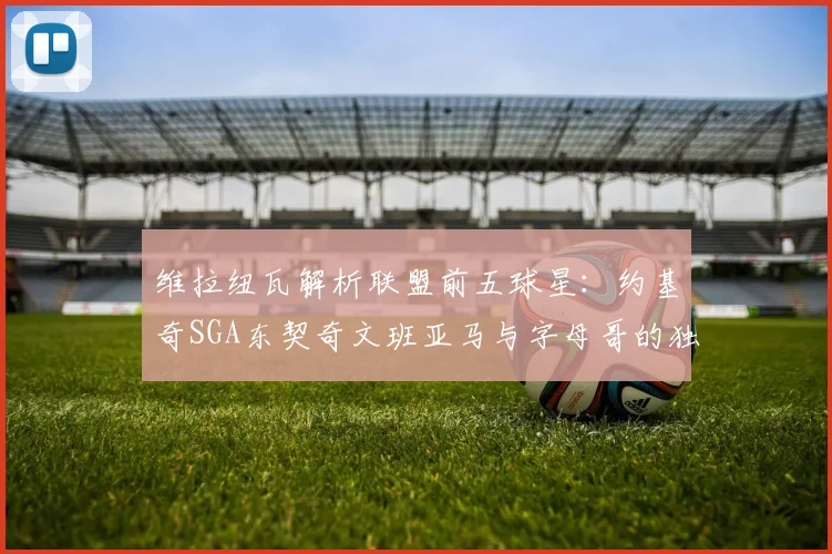 维拉纽瓦解析联盟前五球星：约基奇SGA东契奇文班亚马与字母哥的独特魅力