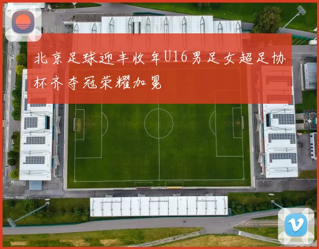 北京足球迎丰收年U16男足女超足协杯齐夺冠荣耀加冕