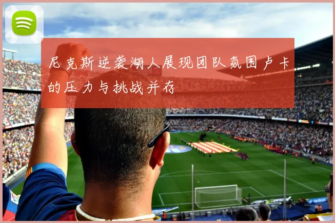 尼克斯逆袭湖人展现团队氛围卢卡的压力与挑战并存