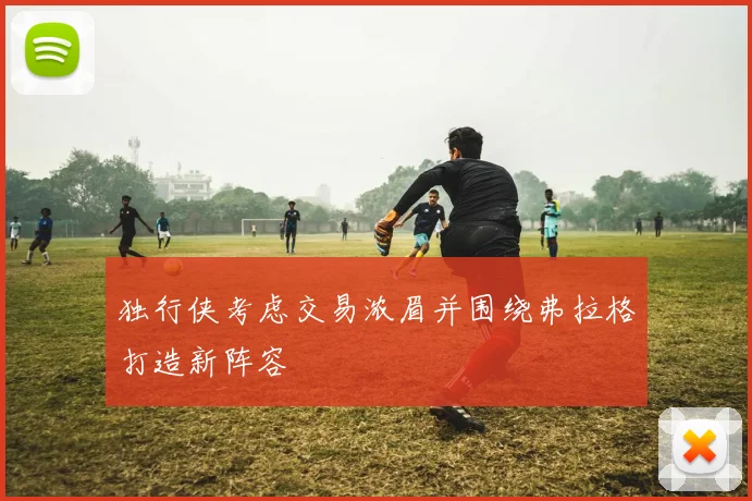 独行侠考虑交易浓眉并围绕弗拉格打造新阵容