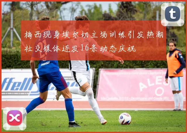 梅西现身埃尔切主场训练引发热潮社交媒体连发16条动态庆祝