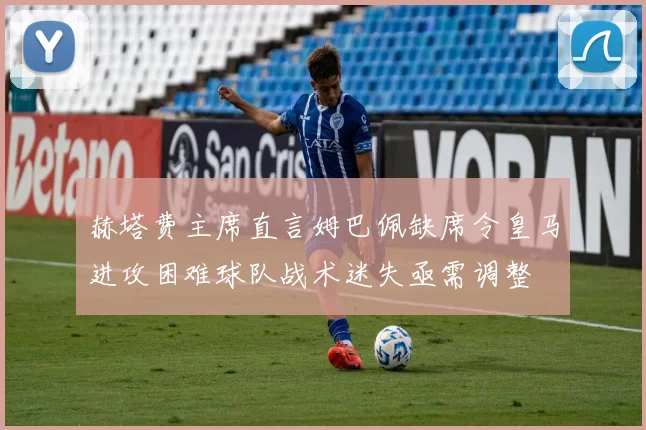 赫塔费主席直言姆巴佩缺席令皇马进攻困难球队战术迷失亟需调整