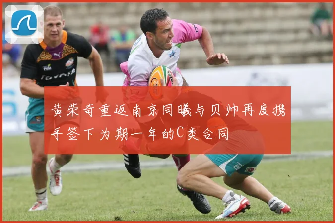 黄荣奇重返南京同曦与贝帅再度携手签下为期一年的C类合同