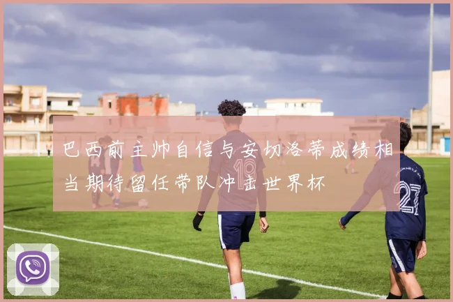 巴西前主帅自信与安切洛蒂成绩相当期待留任带队冲击世界杯