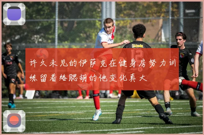许久未见的伊萨克在健身房努力训练留着络腮胡的他变化真大