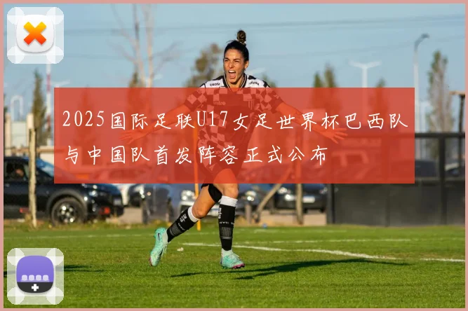 2025国际足联U17女足世界杯巴西队与中国队首发阵容正式公布