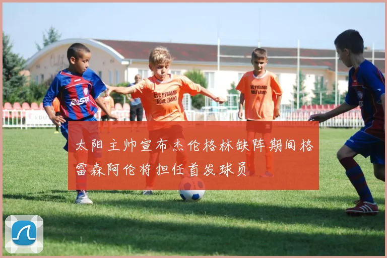 太阳主帅宣布杰伦格林缺阵期间格雷森阿伦将担任首发球员
