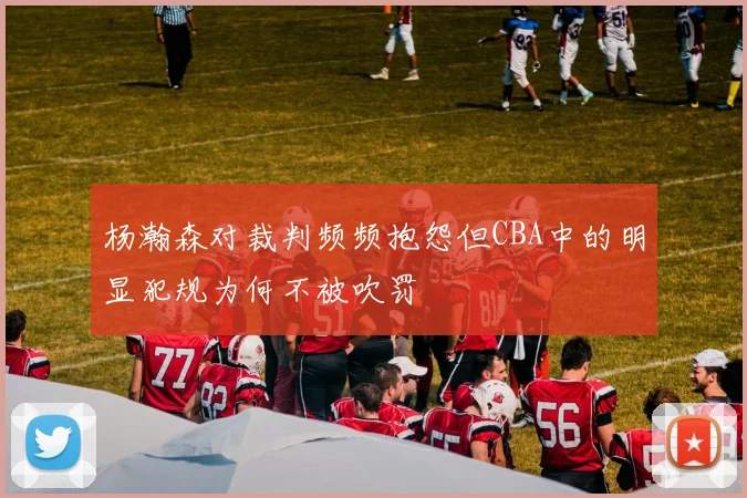 杨瀚森对裁判频频抱怨但CBA中的明显犯规为何不被吹罚