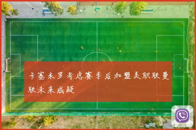 卡塞米罗考虑赛季后加盟美职联曼联未来成疑