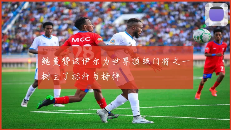 鲍曼赞诺伊尔为世界顶级门将之一树立了标杆与榜样