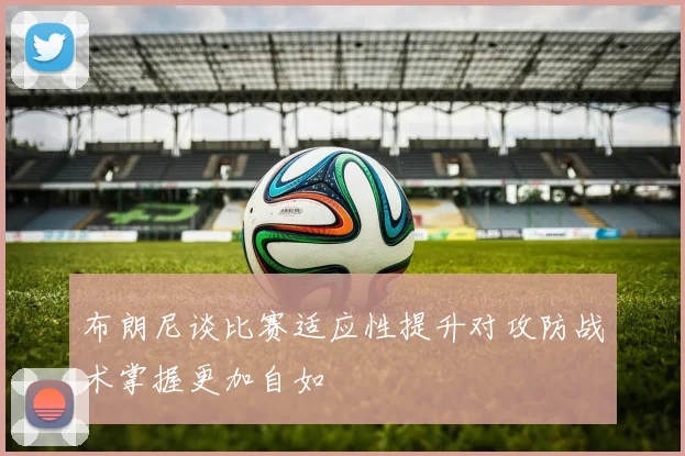 布朗尼谈比赛适应性提升对攻防战术掌握更加自如