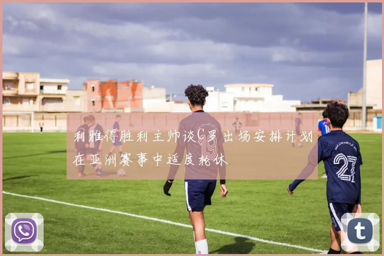 利雅得胜利主帅谈C罗出场安排计划在亚洲赛事中适度轮休