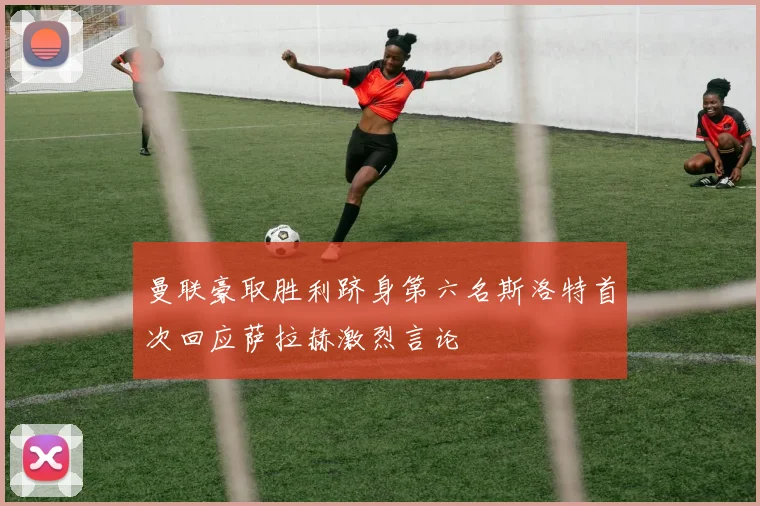 曼联豪取胜利跻身第六名斯洛特首次回应萨拉赫激烈言论