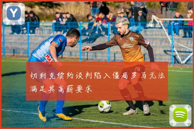 切利克续约谈判陷入僵局罗马无法满足其高薪要求