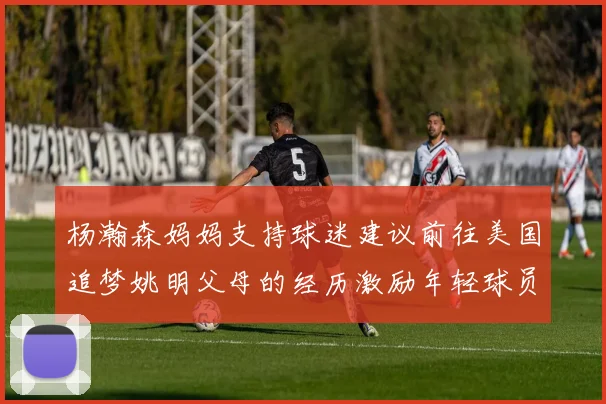 杨瀚森妈妈支持球迷建议前往美国追梦姚明父母的经历激励年轻球员
