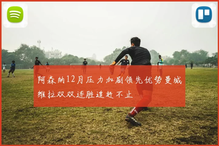 阿森纳12月压力加剧领先优势曼城维拉双双连胜追赶不止
