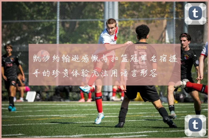 凯沙约翰逊感慨与扣篮冠军名宿握手的珍贵体验无法用语言形容