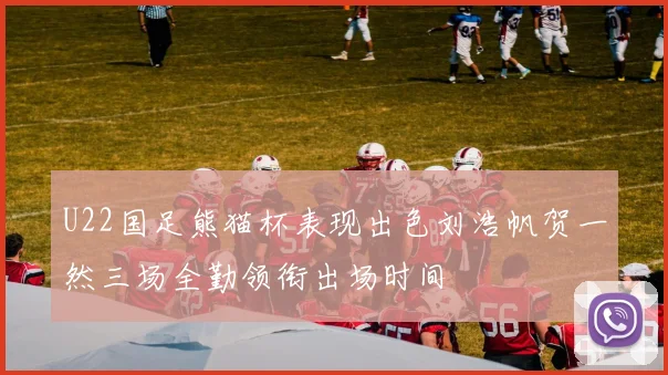 U22国足熊猫杯表现出色刘浩帆贺一然三场全勤领衔出场时间