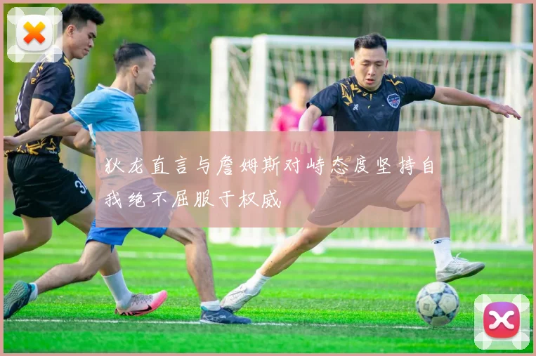 狄龙直言与詹姆斯对峙态度坚持自我绝不屈服于权威