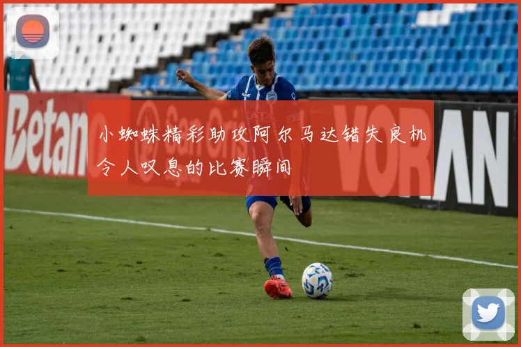 小蜘蛛精彩助攻阿尔马达错失良机令人叹息的比赛瞬间