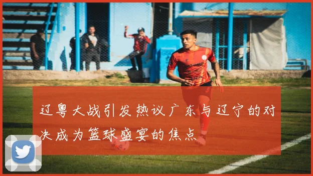 辽粤大战引发热议广东与辽宁的对决成为篮球盛宴的焦点
